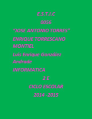 E.S.T.I.C 
0056 
“JOSE ANTONIO TORRES” 
ENRIQUE TORRESCANO 
MONTIEL 
Luis Enrique González 
Andrade 
INFORMATICA 
2 E 
CICLO ESCOLAR 
2014 -2015 
 