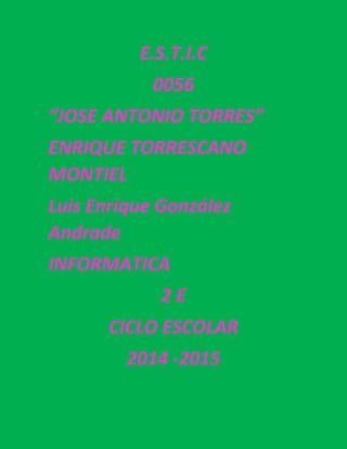 E.S.T.I.C 
0056 
“JOSE ANTONIO TORRES” 
ENRIQUE TORRESCANO MONTIEL 
Luis Enrique González Andrade 
INFORMATICA 
2 E 
CICLO ESCOLAR 
2014 -2015 
 