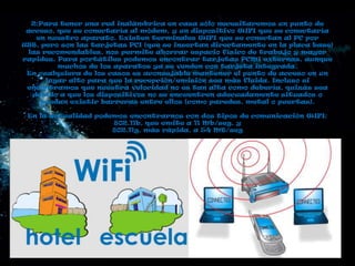 2:Para tener una red inalámbrica en casa sólo necesitaremos un punto de
 acceso, que se conectaría al módem, y un dispositivo WIFI que se conectaría
   en nuestro aparato. Existen terminales WIFI que se conectan al PC por
USB, pero son las tarjetas PCI (que se insertan directamente en la placa base)
 las recomendables, nos permite ahorrar espacio físico de trabajo y mayor
rapidez. Para portátiles podemos encontrar tarjetas PCMI externas, aunque
         muchos de los aparatos ya se venden con tarjeta integrada.
 En cualquiera de los casos es aconsejable mantener el punto de acceso en un
      lugar alto para que la recepción/emisión sea más fluida. Incluso si
 encontramos que nuestra velocidad no es tan alta como debería, quizás sea
  debido a que los dispositivos no se encuentren adecuadamente situados o
     puedan existir barreras entre ellos (como paredes, metal o puertas).

 En la actualidad podemos encontrarnos con dos tipos de comunicación WIFI:
                      802.11b, que emite a 11 Mb/seg, y
                      802.11g, más rápida, a 54 MB/seg
 