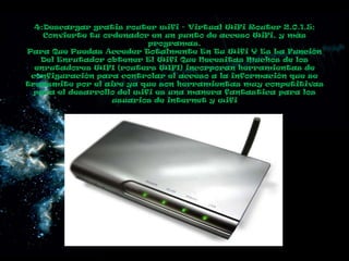 4:Descargar gratis router wifi - Virtual WiFi Router 2.0.1.5:
    Convierte tu ordenador en un punto de acceso WiFi, y más
                            programas.
Para Que Puedas Acceder Totalmente En Tu Wifi Y Es La Función
   Del Enrutador obtener El Wifi Que Necesitas Muchos de los
  enrutadores WIFI (routers WIFI) incorporan herramientas de
 configuración para controlar el acceso a la información que se
transmite por el aire ya que son herramientas muy conpetitivas
  para el desarrollo del wifi es una manera fantastica para los
                   usuarios de internet y wifi
 