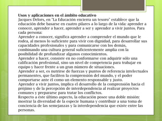 Usos y aplicaciones en el ámbito educativo
Jacques Delors, en "La Educación encierra un tesoro" establece que la
educación debe basarse en cuatro pilares a lo largo de la vida: aprender a
conocer, aprender a hacer, aprender a ser y aprender a vivir juntos. Para
cada persona:
Aprender a conocer, significa aprender a comprender el mundo que le
rodea, al menos lo suficiente para vivir con dignidad, para desarrollar sus
capacidades profesionales y para comunicarse con los demás,
combinando una cultura general suficientemente amplia con la
posibilidad de profundizar algunos conocimientos.
Aprender a hacer, consiste en no conformarse con adquirir sólo una
calificación profesional, sino un nivel de competencia para trabajar en
equipo y hacer frente a un gran número de situaciones.
Aprender a ser, es nutrirse de fuerzas y puntos de referencia intelectuales
permanentes, que faciliten la comprensión del mundo, y el poder
comportarse ante él como un elemento responsable y justo.
Aprender a vivir juntos, implica el desarrollo de la comprensión hacia el
prójimo y de la percepción de interdependencia al realizar proyectos
comunes y prepararse para tratar los conflictos.
Respecto a éste último aspecto, la educación posee una doble misión:
mostrar la diversidad de la especie humana y contribuir a una toma de
conciencia de las semejanzas y la interdependencia que existe entre las
personas.
 