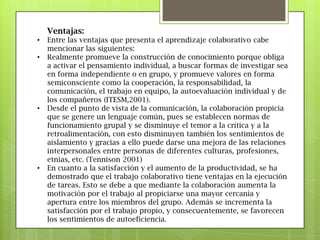 Ventajas:
• Entre las ventajas que presenta el aprendizaje colaborativo cabe
mencionar las siguientes:
• Realmente promueve la construcción de conocimiento porque obliga
a activar el pensamiento individual, a buscar formas de investigar sea
en forma independiente o en grupo, y promueve valores en forma
semiconsciente como la cooperación, la responsabilidad, la
comunicación, el trabajo en equipo, la autoevaluación individual y de
los compañeros (ITESM,2001).
• Desde el punto de vista de la comunicación, la colaboración propicia
que se genere un lenguaje común, pues se establecen normas de
funcionamiento grupal y se disminuye el temor a la crítica y a la
retroalimentación, con esto disminuyen también los sentimientos de
aislamiento y gracias a ello puede darse una mejora de las relaciones
interpersonales entre personas de diferentes culturas, profesiones,
etnias, etc. (Tennison 2001)
• En cuanto a la satisfacción y el aumento de la productividad, se ha
demostrado que el trabajo colaborativo tiene ventajas en la ejecución
de tareas. Esto se debe a que mediante la colaboración aumenta la
motivación por el trabajo al propiciarse una mayor cercanía y
apertura entre los miembros del grupo. Además se incrementa la
satisfacción por el trabajo propio, y consecuentemente, se favorecen
los sentimientos de autoeficiencia.
 