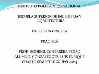INSTITUTO POLITECNICO NACIONAL

 ESCUELA SUPERIOR DE INGENIERIA Y
          AQRUITECTURA

        EXPRESION GRAFICA

            PRACTICA

  PROF.: RODRIGUEZ HERRERA PEDRO
ALUMNO: GONZALEZ GTZ. LUIS ENRIQUE
    CUARTO SEMESTRE GRUPO 4AV4
 