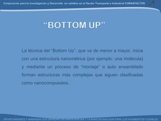 La técnica del “Bottom Up”, que va de menor a mayor, inicia con una estructura nanométrica (por ejemplo: una molécula) y mediante un proceso de “montaje” o auto ensamblado forman estructuras más complejas que siguen clasificadas como nanocompuestos. 