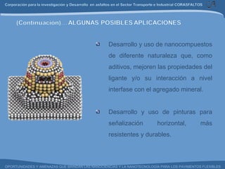 Desarrollo y uso de nanocompuestos de diferente naturaleza que, como aditivos, mejoren las propiedades del ligante y/o su interacción a nivel interfase con el agregado mineral. Desarrollo y uso de pinturas para señalización horizontal, más resistentes y durables. 