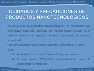 Los riesgos de los productos nanotecnológicos, se caracterizan por tener mayor superficie re(activa), con posible mayor impacto en el medio ambiente, en la seguridad industrial y por tanto, en la salud ocupacional .    La nanotecnología tiene riesgos evidentes; inmediatos y a largo  plazo. Inmediatos: Toxicidad intrínseca de algunos de ellos A largo plazo: Potenciales contaminaciones como la denominada “la plaga gris”. 