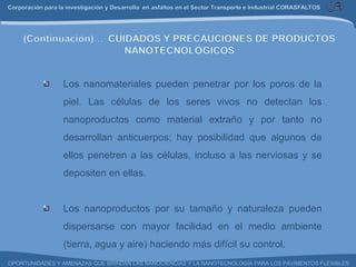 Los nanomateriales pueden penetrar por los poros de la piel. Las células de los seres vivos no detectan los nanoproductos como material extraño y por tanto no desarrollan anticuerpos; hay posibilidad que algunos de ellos penetren a las células, incluso a las nerviosas y se depositen en ellas. Los nanoproductos por su tamaño y naturaleza pueden dispersarse con mayor facilidad en el medio ambiente (tierra, agua y aire) haciendo más difícil su control. 
