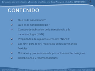 Que es la nanociencia? Que es la nanotecnología? Campos de aplicación de la nanociencia y la nanotecnología (N+N). Propiedades de algunos elementos “NANO”. Las N+N para (o en) materiales de los pavimentos flexibles. Cuidados y precauciones de productos nanotecnológicos. Conclusiones y recomendaciones. 