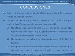 Las N+N brindan muchas oportunidades para mejorar la tecnología de los pavimentos flexibles. Es posible desarrollar y aplicar nanopartículas o nanofibras para mejorar las diferentes propiedades del ligante asfáltico: Nanofibras que, como el caso de los polímeros, tengan altas resistencias mecánicas y que, preferiblemente reaccionen con algunos de los componentes del asfalto. Nanopartículas que influyan en el comportamiento “Sol – Gel” del bitumen. Nanopartículas que actúen como aditivos de los bitúmenes para disminuir su deterioro ante la oxidación y para mejorar su adhesión a los agregados minerales. 