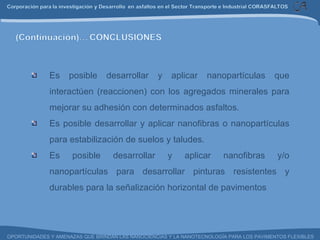 Es posible desarrollar y aplicar nanopartículas que interactúen (reaccionen) con los agregados minerales para mejorar su adhesión con determinados asfaltos. Es posible desarrollar y aplicar nanofibras o nanopartículas para estabilización de suelos y taludes. Es posible desarrollar y aplicar nanofibras y/o nanopartículas para desarrollar pinturas resistentes y durables para la señalización horizontal de pavimentos 