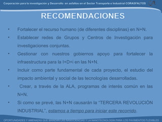 Fortalecer el recurso humano (de diferentes disciplinas) en N+N. Establecer redes de Grupos y Centros de Investigación para investigaciones conjuntas. Gestionar con nuestros gobiernos apoyo para fortalecer la infraestructura para la I+D+i en las N+N. Incluir como parte fundamental de cada proyecto, el estudio del impacto ambiental y social de las tecnologías desarrolladas. Crear, a través de la ALA, programas de interés común en las N+N. Si como se prevé, las N+N causarán la “TERCERA REVOLUCIÓN INDUSTRIAL”,  estamos a tiempo para iniciar este recorrido . 