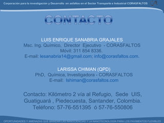 Contacto: Kilómetro 2 vía al Refugio,  Sede  UIS, Guatiguará , Piedecuesta, Santander, Colombia. Teléfono: 57-76-551395  ó 57-76-550806 LARISSA CHIMAN (QPD) PhD,  Química, Investigadora - CORASFALTOS E-mail:  [email_address] LUIS ENRIQUE SANABRIA GRAJALES Msc. Ing. Químico,  Director  Ejecutivo  - CORASFALTOS Móvil: 311 854 8336.  E-mail:  [email_address] ;  [email_address] . 