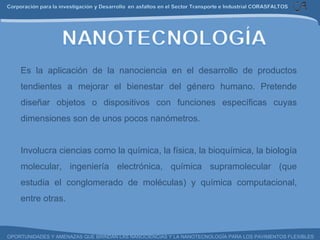 Es la aplicación de la nanociencia en el desarrollo de productos tendientes a mejorar el bienestar del género humano.  Pretende diseñar objetos o dispositivos con funciones específicas cuyas dimensiones son de unos pocos nanómetros.   Involucra ciencias como la química, la física, la bioquímica, la biología molecular, ingeniería electrónica, química supramolecular (que estudia el conglomerado de moléculas) y química computacional, entre otras.  