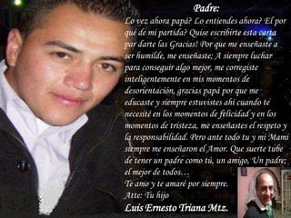 Padre:
Lo vez ahora papá? Lo entiendes ahora? El por
qué de mi partida? Quise escribirte esta carta
par darte las Gracias! Por que me enseñaste a
ser humilde, me enseñaste; A siempre luchar
para conseguir algo mejor, me corregiste
inteligentemente en mis momentos de
desorientación, gracias papá por que me
educaste y siempre estuvistes ahí cuando te
necesité en los momentos de felicidad y en los
momentos de tristeza, me enseñastes el respeto y
la responsabilidad. Pero ante todo tu y mi Mami
siempre me enseñaron el Amor. Que suerte tube
de tener un padre como tú, un amigo, Un padre;
el mejor de todos…
Te amo y te amaré por siempre.
Atte: Tu hijo
Luis Ernesto Triana Mtz.
 