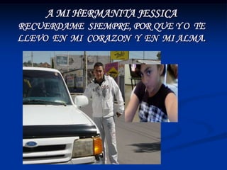 A MI HERMANITA JESSICA
RECUERDAME SIEMPRE, POR QUE Y O TE
LLEVO EN MI CORAZON Y EN MI ALMA.
 