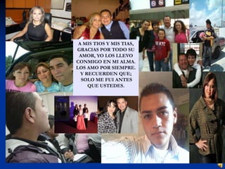A MIS TIOS Y MIS TIAS,
GRACIAS POR TODO SU
 AMOR, YO LOS LLEVO
CONMIGO EN MI ALMA.
LOS AMO POR SIEMPRE.
  Y RECUERDEN QUE;
  SOLO ME FUI ANTES
     QUE USTEDES.
 