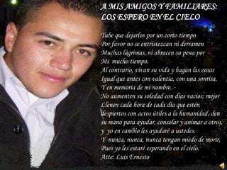 A MIS AMIGOS Y FAMILIARES:
LOS ESPERO EN EL CIELO

Tube que dejarlos por un corto tiempo
Por favor no se entristezcan ni derramen
Muchas lágrimas, ni abracen su pena por
Mi mucho tiempo.
Al contrario, vivan su vida y hagan las cosas
Igual que antes con valentía, con una sonrisa,
Y en memoria de mi nombre.
No aumenten su soledad con días vacíos; mejor
Llenen cada hora de cada día que estén
despiertos con actos útiles a la humanidad, den
su mano para ayudar, consolar y animar a otros,
y yo en cambio les ayudaré a ustedes.
Y nunca, nunca, nunca tengan miedo de morir,
Pues yo les estaré esperando en el cielo.
Atte: Luis Ernesto
 