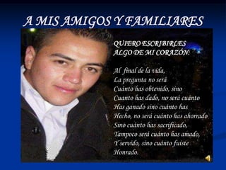 A MIS AMIGOS Y FAMILIARES
            QUIERO ESCRIBIRLES
            ALGO DE MI CORAZÓN:

            Al final de la vida,
            La pregunta no será
            Cuánto has obtenido, sino
            Cuanto has dado, no será cuánto
            Has ganado sino cuánto has
            Hecho, no será cuánto has ahorrado
            Sino cuánto has sacrificado,
            Tampoco será cuánto has amado,
            Y servido, sino cuánto fuiste
            Honrado.
 