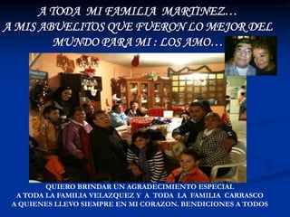 A TODA MI FAMILIA MARTINEZ…
A MIS ABUELITOS QUE FUERON LO MEJOR DEL
         MUNDO PARA MI : LOS AMO…




         QUIERO BRINDAR UN AGRADECIMIENTO ESPECIAL
  A TODA LA FAMILIA VELAZQUEZ Y A TODA LA FAMILIA CARRASCO
 A QUIENES LLEVO SIEMPRE EN MI CORAZON. BENDICIONES A TODOS
 