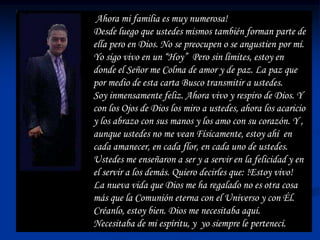Ahora mi familia es muy numerosa!
Desde luego que ustedes mismos también forman parte de
ella pero en Dios. No se preocupen o se angustien por mí.
Yo sigo vivo en un “Hoy” Pero sin límites, estoy en
donde el Señor me Colma de amor y de paz. La paz que
por medio de esta carta Busco transmitir a ustedes.
Soy inmensamente feliz. Ahora vivo y respiro de Dios. Y
con los Ojos de Dios los miro a ustedes, ahora los acaricio
y los abrazo con sus manos y los amo con su corazón. Y ,
aunque ustedes no me vean Físicamente, estoy ahí en
cada amanecer, en cada flor, en cada uno de ustedes.
Ustedes me enseñaron a ser y a servir en la felicidad y en
el servir a los demás. Quiero decirles que: !Estoy vivo!
La nueva vida que Dios me ha regalado no es otra cosa
más que la Comunión eterna con el Universo y con Él.
Créanlo, estoy bien. Dios me necesitaba aquí.
Necesitaba de mi espíritu, y yo siempre le pertenecí.
 