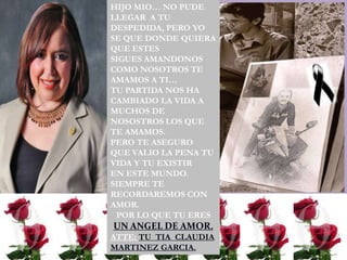 HIJO MIO… NO PUDE
LLEGAR A TU
DESPEDIDA, PERO YO
SE QUE DONDE QUIERA
QUE ESTES
SIGUES AMANDONOS
COMO NOSOTROS TE
AMAMOS A TI…
TU PARTIDA NOS HA
CAMBIADO LA VIDA A
MUCHOS DE
NOSOSTROS LOS QUE
TE AMAMOS.
PERO TE ASEGURO
QUE VALIO LA PENA TU
VIDA Y TU EXISTIR
EN ESTE MUNDO.
SIEMPRE TE
RECORDAREMOS CON
AMOR.
 POR LO QUE TU ERES
UN ANGEL DE AMOR.
ATTE: TU TIA CLAUDIA
MARTINEZ GARCIA.
 