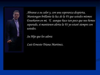 Abranse a su calor y, con una esperanza despierta,
Mantengan brillante la luz de la Fé que ustedes mismos
Enseñaron en mi. Y, aunque hace tan poco que nos hemos
separado, si mantienen alerta la Fé yo estaré siempre con
ustedes.

Su Hijo que los adora:

Luis Ernesto Triana Martinez.
 