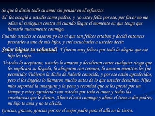Se que le darán todo su amor sin pensar en el esfuerzo.
El les escogió a ustedes como padres, y yo estoy felíz por eso, por favor no me
   odien ni renieguen contra mí cuando llegue el momento en que tenga que
   llamarlo nuevamente conmigo.
Cuando ustedes se casaron yo les vi que tan felíces estaban y decidí entonces
   prestarles a uno de mis hijos, y creí escucharles a ustedes decir:
Señor hágase tu voluntad! Y fueron muy felíces por toda la alegría que ese
   hijo les trajo.
Ustedes lo aceptaron, ustedes lo amaron y decidieron correr cualquier riesgo que
   les implicara su llegada, lo abrigaron con ternura, lo amaron mientras les fué
   permitido; Tubieron la dicha de haberle conocido, y por eso están agradecidos,
   pero si los ángeles lo llamaron mucho antes de lo que ustedes deseaban. Hijos
   mios soportad la amargura y la pena y recordad que se los presté por un
   tiempo y estoy agradecido con ustedes por todo el amor y todas las
   enseñanzas que le dieron. Ahora el está conmigo y ahora el tiene a dos padres,
   mi hijo te ama y no te olvida.
Gracias, gracias, gracias por ser el mejor padre para él allá en la tierra.
 