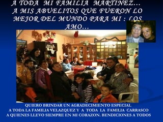 A TODA  MI FAMILIA  MARTINEZ…  A MIS ABUELITOS QUE FUERON LO MEJOR DEL MUNDO PARA MI : LOS AMO… QUIERO BRINDAR UN AGRADECIMIENTO ESPECIAL  A TODA LA FAMILIA VELAZQUEZ Y  A  TODA  LA  FAMILIA  CARRASCO A QUIENES LLEVO SIEMPRE EN MI CORAZON. BENDICIONES A TODOS 