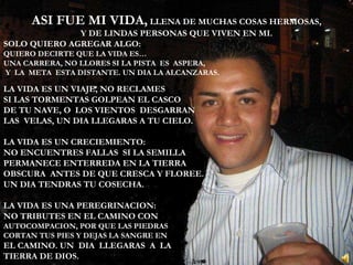 ASI FUE MI VIDA,  LLENA DE MUCHAS COSAS HERMOSAS, Y DE LINDAS PERSONAS QUE VIVEN EN MI. SOLO QUIERO AGREGAR ALGO: QUIERO DECIRTE QUE LA VIDA ES… UNA CARRERA, NO LLORES SI LA PISTA  ES  ASPERA, Y  LA  META  ESTA DISTANTE. UN DIA LA ALCANZARAS. LA VIDA ES UN VIAJE, NO RECLAMES SI LAS TORMENTAS GOLPEAN EL CASCO DE TU NAVE, O  LOS VIENTOS  DESGARRAN LAS  VELAS, UN DIA LLEGARAS A TU CIELO. LA VIDA ES UN CRECIEMIENTO: NO ENCUENTRES FALLAS  SI LA SEMILLA  PERMANECE ENTERREDA EN LA TIERRA OBSCURA  ANTES DE QUE CRESCA Y FLOREE. UN DIA TENDRAS TU COSECHA. LA VIDA ES UNA PEREGRINACION: NO TRIBUTES EN EL CAMINO CON  AUTOCOMPACION, POR QUE LAS PIEDRAS  CORTAN TUS PIES Y DEJAS LA SANGRE EN  EL CAMINO. UN  DIA  LLEGARAS  A  LA  TIERRA DE DIOS. 