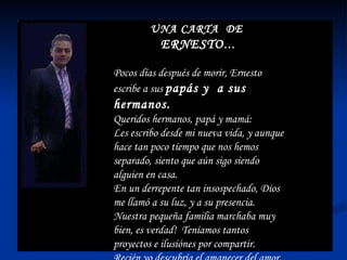 UNA CARTA  DE  ERNESTO … Pocos días después de morir, Ernesto escribe a sus  papás y  a sus hermanos. Queridos hermanos, papá y mamá: Les escribo desde mi nueva vida, y aunque hace tan poco tiempo que nos hemos separado, siento que aún sigo siendo alguien en casa. En un derrepente tan insospechado, Dios me llamó a su luz, y a su presencia. Nuestra pequeña familia marchaba muy bien, es verdad!  Teníamos tantos proyectos e ilusiónes por compartir.  Recién yo descubría el amanecer del amor, pero Dios me llamó. 