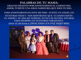 PALABRAS DE TU MAMA: GRACIAS ERNESTO POR ESNSEÑARNOS EL CAMINO DEL AMOR, TUBISTE UNA GRAN SABIDURIA QUE DIOS TE DIO, PARA ENSEÑARNOS EN ESTE MUNDO.   FUISTE UN ANGEL EN NUESTRAS VIDAS Y  NOS MOSTRASTE QUE  CUANDO EXISTE  EL AMOR Y  SE AMA DE VERDAD, NUNCA SE OLVIDA. ESTARAS PARA SIEMPRE EN NUESTROS CORAZONES.  DIOS TE BENDIGA;  DESCANSA EN PAZ HIJO MIO. 