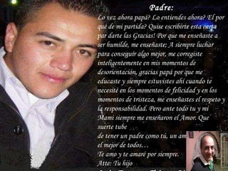 Padre: Lo vez ahora papá? Lo entiendes ahora? El por qué de mi partida? Quise escribirte esta carta par darte las Gracias! Por que me enseñaste a ser humilde, me enseñaste; A siempre luchar para conseguir algo mejor, me corregiste inteligentemente en mis momentos de desorientación, gracias papá por que me educaste y siempre estuvistes ahí cuando te necesité en los momentos de felicidad y en los momentos de tristeza, me enseñastes el respeto y la responsabilidad. Pero ante todo tu y mi Mami siempre me enseñaron el Amor. Que suerte tube de tener un padre como tú, un amigo, Un padre; el mejor de todos… Te amo y te amaré por siempre. Atte: Tu hijo  Luis Ernesto Triana Mtz. 