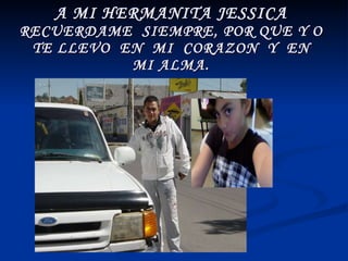 A MI HERMANITA JESSICA RECUERDAME  SIEMPRE, POR QUE Y O  TE LLEVO  EN  MI  CORAZON  Y  EN  MI ALMA. 
