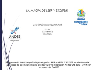 LA MAGIA DE LEER Y ESCRIBIR
LUIS ERNESTO CASTILLO MUÑOZ
SUCRE
SANTANDER
COLOMBIA
Este proyecto fue acompañado por el gestor ANA MARLEN CACERES en el marco del
procesos de acompañamiento brindado por la asociación Andes CPE 2012 – 2014 con
el apoyo de Gai@ TS
 