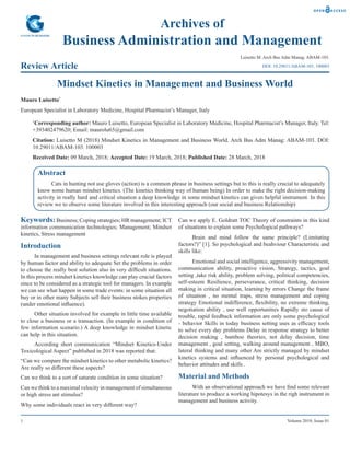 1 Volume 2018; Issue 01
Archives of
Business Administration and Management
Review Article
Luisetto M. Arch Bus Adm Manag: ABAM-103.
Mindset Kinetics in Management and Business World
Mauro Luisetto*
European Specialist in Laboratory Medicine, Hospital Pharmacist’s Manager, Italy
*
Corresponding author: Mauro Luisetto, European Specialist in Laboratory Medicine, Hospital Pharmacist’s Manager, Italy. Tel:
+393402479620; Email: maurolu65@gmail.com
Citation: Luisetto M (2018) Mindset Kinetics in Management and Business World. Arch Bus Adm Manag: ABAM-103. DOI:
10.29011/ABAM-103. 100003
Received Date: 09 March, 2018; Accepted Date: 19 March, 2018; Published Date: 28 March, 2018
DOI: 10.29011/ABAM-103. 100003
Abstract
Cats in hunting not use gloves (action) is a common phrase in business settings but to this is really crucial to adequately
know some human mindset kinetics. (The kinetics thinking way of human being) In order to make the right decision-making
activity in really hard and critical situation a deep knowledge in some mindset kinetics can given helpful instrument. In this
review we to observe some literature involved in this interesting approach (our social and business Relationship)
Keywords:Business; Coping strategies; HR management; ICT
information communication technologies; Management; Mindset
kinetics, Stress management
Introduction
In management and business settings relevant role is played
by human factor and ability to adequate Set the problems in order
to choose the really best solution also in very difficult situations.
In this process mindset kinetics knowledge can play crucial factors
since to be considered as a strategic tool for managers. In example
we can see what happen in some trade events: in some situation all
buy or in other many Subjects sell their business stokes properties
(under emotional influence).
Other situation involved for example in little time available
to close a business or a transaction. (In example in condition of
few information scenario.) A deep knowledge in mindset kinetic
can help in this situation.
According short communication “Mindset Kinetics-Under
Toxicological Aspect” published in 2018 was reported that:
“Can we compare the mindset kinetics to other metabolic kinetics?
Are really so different these aspects?
Can we think to a sort of saturate condition in some situation?
Can we think to a maximal velocity in management of simultaneous
or high stress ant stimulus?
Why some individuals react in very different way?
Can we apply E. Goldratt TOC Theory of constraints in this kind
of situations to explain some Psychological pathways?
Brain and mind follow the same principle? (Limitating
factors?)” [1]. So psychological and beahviour Characteristic and
skills like:
Emotional and social intelligence, aggressivity management,
communication ability, proactive vision, Strategy, tactics, goal
setting ,take risk ability, problem solving, political competencies,
self-esteem Resilience, perseverance, critical thinking, decision
making in critical situation, learning by errors Change the frame
of situation , no mental traps, stress management and coping
strategy Emotional indifference, flexibility, no extreme thinking,
negotiation ability , use well opportunities Rapidly sto cause of
trouble, rapid feedback information are only some psychological
- behavior Skills in today business setting uses as efficacy tools
to solve every day problems Delay in response strategy to better
decision making , bamboo theories, not delay decision, time
management , goal setting, walking around management , MBO,
lateral thinking and many other Are strictly managed by mindset
kinetics systems and influenced by personal psychological and
behavior attitudes and skills .
Material and Methods
With an observational approach we have find some relevant
literature to produce a working hipotesys in the righ instrument in
management and business activity.
 
