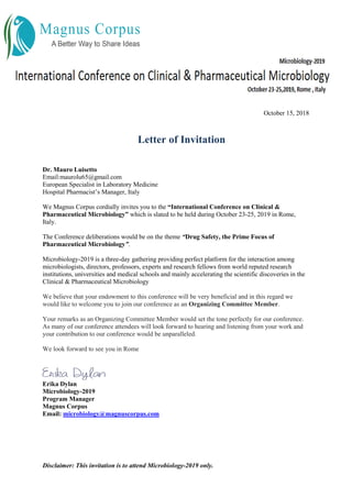 Disclaimer: This invitation is to attend Microbiology-2019 only.
October 15, 2018
Letter of Invitation
Dr. Mauro Luisetto
Email:maurolu65@gmail.com
European Specialist in Laboratory Medicine
Hospital Pharmacist’s Manager, Italy
We Magnus Corpus cordially invites you to the “International Conference on Clinical &
Pharmaceutical Microbiology” which is slated to be held during October 23-25, 2019 in Rome,
Italy.
The Conference deliberations would be on the theme “Drug Safety, the Prime Focus of
Pharmaceutical Microbiology”.
Microbiology-2019 is a three-day gathering providing perfect platform for the interaction among
microbiologists, directors, professors, experts and research fellows from world reputed research
institutions, universities and medical schools and mainly accelerating the scientific discoveries in the
Clinical & Pharmaceutical Microbiology
We believe that your endowment to this conference will be very beneficial and in this regard we
would like to welcome you to join our conference as an Organizing Committee Member.
Your remarks as an Organizing Committee Member would set the tone perfectly for our conference.
As many of our conference attendees will look forward to hearing and listening from your work and
your contribution to our conference would be unparalleled.
We look forward to see you in Rome
Erika Dylan
Microbiology-2019
Program Manager
Magnus Corpus
Email: microbiology@magnuscorpus.com
 