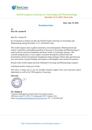 World Congress and Expo on Toxicology and Pharmacology
November 15-17, 2018 | Rome, Italy
https://biocoreconferences.com/toxicology-congress/
Date: July 19, 2018
Invitation letter
To
Dear Dr. Luisetto M
Dear Dr. Luisetto M
It's our pleasure to inform you that, the World Congress and Expo on Toxicology and
Pharmacology during November 15-17, 2018 Rome, Italy.
This world congress aims to gather researchers, renowned speakers, Pharmaceutical and
clinical researchers, and leading specialists in the areas of Toxicology and Pharmacology in
order to discuss current developments and future trends in Toxicology measures. The
scientific program paves a way to gather visionaries through the research talks and
presentations and put forward many thought provoking strategies. Please share and showcase
your innovations, research findings, and expertise with delegates from around 30 countries.
Be part of the world's largest and most influential Toxicology and Pharmacology congress.
Looking forward to seeing you in Italy.
This letter is being sent to you for possible financial support from your university and/or
department, as well as for VISA purpose, if necessary.
Sincerely,
Mr. Madhu K
Conference Managing Committee Head Toxicology Congress
3409 Grove Gate CT, APT-1712, Richmond-23233, Virginia, USA
Email: toxicologycongress@biocoreconferences.org Tel: +1-425-605-2667
 