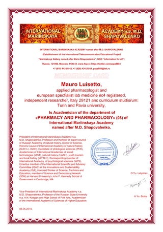 INTERNATIONAL MARIINSKAYA ACADEMY named after M.D. SHAPOVALENKO
(Establishment of the International Telecommunication Educational Project
“Mariinskaya Gallery named after Maria Shapovalenko”, NGO “Information for all”)
Russia, 121096, Moscow, POB 44. www.ifap.ru https://twitter.com/papa8883
+7 (918) 443-00-43, +7 (928) 434-20-84. papa888@list.ru
Mauro Luisetto,
applied pharmacologist and
european specfialist lab medicine ec4 registered,
independent researcher, Italy 29121 anc curriculum studiorum:
Turin and Pavia university,
Is Academician of the department of
«PHARMACY AND PHARMACOLOGY» (08) of
International Mariinskaya Academy
named after M.D. Shapovalenko.
President of International Mariinskaya Academy n.a.
M.D. Shapovalenko, Professor and member of expert council
of Russian Academy of natural history, Doctor of Science,
Honoris Causa of International Academy of natural history
(ScD h.c. IANH), Candidate of philological sciences (PhD),
Academician of International Academies of social
technologies (IAST), natural history (UANH), youth tourism
and local history (IAYTLH), Corresponding member of
International Academy of psychological sciences (IAPS),
Emeritus member of the International Scientific and Advisory
Committee (ISAC) at the Innovations and Sustainability
Academy (ISA), Honored Worker of Science, Technics and
Education, member of Science and Democracy Network
(SDN) at Harvard University’s John F. Kennedy School of
Government in Cambridge, MA
Vice-President of International Mariinskaya Academy n.a.
M.D. Shapovalenko, Professor of the Russian State University
n.a. A.N. Kosygin and High School of Folk Arts, Academician
of the International Academy of Sciences of Higher Education
O.Yu. Latyshev
A.Yu. Butov
06.05.2019.
 