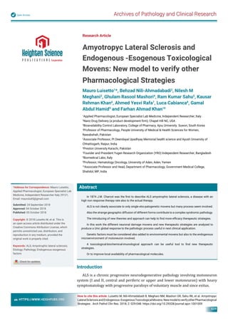 Archives of Pathology and Clinical ResearchOpen Access
HTTPS://WWW.HEIGHPUBS.ORG
029
Abstract
In 1874 J.M. Charcot was the ﬁrst to describe ALS amyotrophic lateral sclerosis, a disease with an
high non response therapy rate also to the actual therapy.
ALS is not clearly associate to only single etio-patogenetic movens but many process seem involved.
Also the strange geographic diffusion of different forms contribute to a complex syndromic pathology.
The introducing of new theories and approach can help to ﬁnd more efﬁcacy therapeutic strategies.
In this work the different neuronal damage movens and new therapeutic strategies are analyzed to
produce a Unic global response to the pathologic process useful in next clinical application.
Genetic factors must be considered also added to environmental movens but also to the endogenous
microenvironment of motoneuron involved.
A toxicological-biochemical-imunological approach can be useful tool to ﬁnd new therapeutic
strategies.
Or to improve local availability of pharmacological molecules.
Research Article
Amyotropyc Lateral Sclerosis and
Endogenous -Esogenous Toxicological
Movens: New model to verify other
Pharmacological Strategies
Mauro Luisetto1
*, Behzad Nili-Ahmadabadi2
, Nilesh M
Meghani3
, Ghulam Rasool Mashori4
, Ram Kumar Sahu5
, Kausar
Rehman Khan6
, Ahmed Yesvi Rafa7
, Luca Cabianca8
, Gamal
Abdul Hamid9
and Farhan Ahmad Khan10
1
Applied Pharmacologist, European Specialist Lab Medicine, Independent Researcher, Italy
2
Nano Drug Delivery (a product development ﬁrm), Chapel Hill NC, USA
3
Bioavailability Control Laboratory, College of Pharmacy, Ajou University. Suwon, South Korea
4
Professor of Pharmacology, People University of Medical & Health Sciences for Women,
Nawabshah, Pakistan
5
Associate Professor, Pt Deendayal Upadhyay Memorial health science and Ayush University of
Chhattisgarh, Raipur, India
6
Preston University Karachi, Pakistan
7
Founder and President Yugen Research Organization (YRO) Independent Researcher, Bangladesh
8
Biomedical Labo, Italy
9
Professor, Hematology Oncology, University of Aden, Aden, Yemen
10
Associate Professor and Head, Department of Pharmacology, Government Medical College,
Shahdol, MP, India
*Address for Correspondence: Mauro Luisetto,
Applied Pharmacologist, European Specialist Lab
Medicine, Independent Researcher Italy 29121,
Email: maurolu65@gmail.com
Submitted: 24 September 2018
Approved: 04 October 2018
Published: 05 October 2018
Copyright: © 2018 Luisetto M, et al. This is
an open access article distributed under the
Creative Commons Attribution License, which
permits unrestricted use, distribution, and
reproduction in any medium, provided the
original work is properly cited.
Keywords: ALS; Amyotrophic lateral sclerosis;
Etiology; Pathology; Endogenous esogenous
factors
How to cite this article: Luisetto M, Nili-Ahmadabadi B, Meghani NM, Mashori GR, Sahu RK, et al. Amyotropyc
LateralSclerosisandEndogenous-EsogenousToxicologicalMovens:NewmodeltoverifyotherPharmacological
Strategies . Arch Pathol Clin Res. 2018; 2: 029-048. https://doi.org/10.29328/journal.apcr.1001009
Introduction
ALS is a chronic progressive neurodegenerative pathology involving motoneuron
system (I and II, central and periferic or upper and lower motoneuron) with heavy
symptomatology with progressive paralisys of voluntary muscle and since exitus.
 
