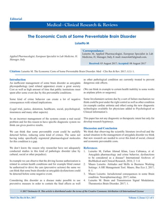 Volume 1 | Issue 1 | 1 of 1Med Clin Res & Rev, 2017
The Economic Costs of Some Preventable Brain Disorder
Research Article
Applied Pharmacologist, European Specialist in Lab Medicine, H.
Manager, Italy.
*
Correspondance:
Luisetto M, Applied Pharmacologist, European Specialist in Lab
Medicine, H. Manager, Italy, E-mail: maurolu65@gmail.com.
Received: 03 August 2017; Accepted: 08 August 2017
Luisetto M
Medical - Clinical Research & Reviews
Editorial
Citation: Luisetto M. The Economic Costs of Some Preventable Brain Disorder. Med - Clin Res & Rev. 2017; 1(1): 1.
Introduction
An inefficient management of some brain disorder as amygdala
physiopathology (and related apparatus) create a great society
Cost as well as high amount of time that public institutions must
spent after some event due by this preventable conditions.
Some kind of crime behavior can create a lot of negative
consequences with related implications.
(Legal trial, justice, detention, healthcare, social, psychological,
insurances and many other aspects).
So an incorrect management of the systems create a real social
problem and for this reason to have specific diagnostic system we
think can gives positive results.
We can think that some preventable event could be usefully
detected before, reducing some kind of crimes. The same not
having today specifically registered pharmacological molecules
for this condition is a gap.
We don‘t know the reason why researcher have not adequately
conducted studies in this kind of pathologic disorder (due by
cultural, social or other prejudice).
In example we can observe that the driving license authorization is
related to certain health conditions and for example blind cannot
be authorized to drive the cars (preventive actions) the same we
can think that some brain disorder as amygdala dysfunctions could
be detected before some negative event.
Considering this disorder as a disease make possible to use
preventive measure in order to contain the final effects as well
as other pathological condition are currently treated to prevent
dangerous side effects.
(We can think in example to certain health inability to some works
as airplane pilots or surgeons).
Some Involuntaiers actions due by a sort of failure mechanism we
think could be post under the right control as well as other condition
(in example cardiac artitmia and other) using the new diagnostic
technologies available for physicians added to Psychological or
Clinical information’s.
This paper has not any diagnostic or therapeutic intent but only for
develop research hypotesys.
Discussion and Conclusion
We think that observing the scientific literature involved and the
actual situation in the management of amygdala disorder we think
that new research are needed to cover this kind of social, clinical
and economic preventable costs.
References
1.	 Luisetto M, Farhan Ahmad Khan, Luca Cabianca, et al.
Amygdala pharmacology and crime behavior, dysfunctions
to be considered as a disease? International Archives of
BioMedical and Clinical Research. 2016; 2: 1-4.
2.	 Mauro Luisetto. Attitudes and Skills in Business Working
Settings: A HR Management Tool. Mauro, Bus Eco J, 2017;
8: 1.
3.	 Mauro Luisetto. Jurisdictional consequences in some Brain
condition. Neuropharmacology. 2017; milan.
4.	 Luisetto M. Brain and Transmission Signal Modulation.
Theranostics Brain Disorder. 2017; 1.
© 2017 Oettmeier R. This article is distributed under the terms of the Creative Commons Attribution 4.0 International License
 