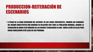 PRODUCCION-REITERACIÓN DE
ESCENARIOS
• A PESAR DE LA GRAN EXPANSIÓN DEL INTERNET EN LOS CINCO CONTINENTES, TODAVÍA LOS USUARIOS
DEL MISMO CONSTITUYEN UNA MINORÍA EN RELACIÓN CON TODA LA POBLACIÓN MUNDIAL, AUNQUE LA
SENSACIÓN DE QUIEN ESTÁ IMBUIDO EN LAS NUEVAS TECNOLOGÍAS ES QUE TODOS ESTÁN EN ELLAS, PERO
DICHA CONCLUSIÓN ESTÁ LEJOS DE SER PROBADA.
 