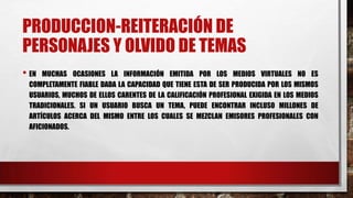 PRODUCCION-REITERACIÓN DE
PERSONAJES Y OLVIDO DE TEMAS
• EN MUCHAS OCASIONES LA INFORMACIÓN EMITIDA POR LOS MEDIOS VIRTUALES NO ES
COMPLETAMENTE FIABLE DADA LA CAPACIDAD QUE TIENE ESTA DE SER PRODUCIDA POR LOS MISMOS
USUARIOS, MUCHOS DE ELLOS CARENTES DE LA CALIFICACIÓN PROFESIONAL EXIGIDA EN LOS MEDIOS
TRADICIONALES. SI UN USUARIO BUSCA UN TEMA, PUEDE ENCONTRAR INCLUSO MILLONES DE
ARTÍCULOS ACERCA DEL MISMO ENTRE LOS CUALES SE MEZCLAN EMISORES PROFESIONALES CON
AFICIONADOS.
 