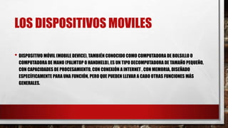 LOS DISPOSITIVOS MOVILES
• DISPOSITIVO MÓVIL (MOBILE DEVICE), TAMBIÉN CONOCIDO COMO COMPUTADORA DE BOLSILLO O
COMPUTADORA DE MANO (PALMTOP O HANDHELD), ES UN TIPO DECOMPUTADORA DE TAMAÑO PEQUEÑO,
CON CAPACIDADES DE PROCESAMIENTO, CON CONEXIÓN A INTERNET , CON MEMORIA, DISEÑADO
ESPECÍFICAMENTE PARA UNA FUNCIÓN, PERO QUE PUEDEN LLEVAR A CABO OTRAS FUNCIONES MÁS
GENERALES.
 