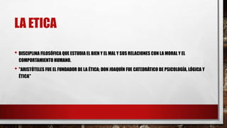 LA ETICA
• DISCIPLINA FILOSÓFICA QUE ESTUDIA EL BIEN Y EL MAL Y SUS RELACIONES CON LA MORAL Y EL
COMPORTAMIENTO HUMANO.
• "ARISTÓTELES FUE EL FUNDADOR DE LA ÉTICA; DON JOAQUÍN FUE CATEDRÁTICO DE PSICOLOGÍA, LÓGICA Y
ÉTICA"
 