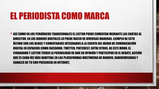 EL PERIODISTA COMO MARCA
• ASÍ COMO EN LOS PERIÓDICOS TRADICIONALES EL LECTOR PUEDE COMENTAR MEDIANTE LAS CARTAS AL
DIRECTOR, EN LOS DIARIOS DIGITALES LO PUEDE HACER DE DIVERSAS MANERAS. EJEMPLO DE ESTO
ÚLTIMO SON LOS BLOGS Y COMENTARIOS INTEGRADOS A LA CUENTA DEL MEDIO DE COMUNICACIÓN
DIGITAL EN ESPACIOS COMO FACEBOOK, TWITTER, PINTEREST, ENTRE OTROS. DE ESTE MODO, EL
CIUDADANO Y LECTOR TIENEN LA POSIBILIDAD DE DAR SU OPINIÓN Y PARTICIPAR EN EL DEBATE, ACCIÓN
QUE ES CADA VEZ MÁS HABITUAL EN LAS PLATAFORMAS MULTIMEDIA DE DIARIOS, RADIOEMISORAS Y
CANALES DE TV CON PRESENCIA EN INTERNET.
 