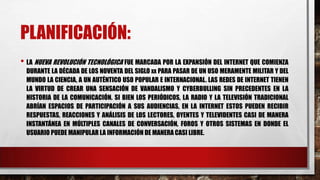 PLANIFICACIÓN:
• LA NUEVA REVOLUCIÓN TECNOLÓGICA FUE MARCADA POR LA EXPANSIÓN DEL INTERNET QUE COMIENZA
DURANTE LA DÉCADA DE LOS NOVENTA DEL SIGLO XX PARA PASAR DE UN USO MERAMENTE MILITAR Y DEL
MUNDO LA CIENCIA, A UN AUTÉNTICO USO POPULAR E INTERNACIONAL. LAS REDES DE INTERNET TIENEN
LA VIRTUD DE CREAR UNA SENSACIÓN DE VANDALISMO Y CYBERBULLING SIN PRECEDENTES EN LA
HISTORIA DE LA COMUNICACIÓN. SI BIEN LOS PERIÓDICOS, LA RADIO Y LA TELEVISIÓN TRADICIONAL
ABRÍAN ESPACIOS DE PARTICIPACIÓN A SUS AUDIENCIAS, EN LA INTERNET ESTOS PUEDEN RECIBIR
RESPUESTAS, REACCIONES Y ANÁLISIS DE LOS LECTORES, OYENTES Y TELEVIDENTES CASI DE MANERA
INSTANTÁNEA EN MÚLTIPLES CANALES DE CONVERSACIÓN, FOROS Y OTROS SISTEMAS EN DONDE EL
USUARIO PUEDE MANIPULAR LA INFORMACIÓN DE MANERA CASI LIBRE.
 