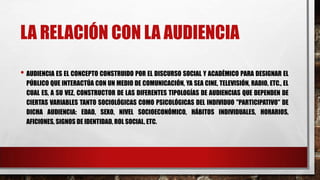 LA RELACIÓN CON LA AUDIENCIA
• AUDIENCIA ES EL CONCEPTO CONSTRUIDO POR EL DISCURSO SOCIAL Y ACADÉMICO PARA DESIGNAR EL
PÚBLICO QUE INTERACTÚA CON UN MEDIO DE COMUNICACIÓN, YA SEA CINE, TELEVISIÓN, RADIO, ETC., EL
CUAL ES, A SU VEZ, CONSTRUCTOR DE LAS DIFERENTES TIPOLOGÍAS DE AUDIENCIAS QUE DEPENDEN DE
CIERTAS VARIABLES TANTO SOCIOLÓGICAS COMO PSICOLÓGICAS DEL INDIVIDUO "PARTICIPATIVO" DE
DICHA AUDIENCIA: EDAD, SEXO, NIVEL SOCIOECONÓMICO, HÁBITOS INDIVIDUALES, HORARIOS,
AFICIONES, SIGNOS DE IDENTIDAD, ROL SOCIAL, ETC.
 