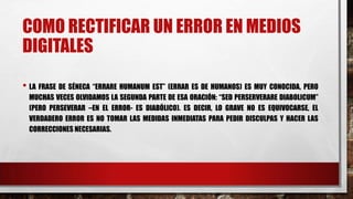 COMO RECTIFICAR UN ERROR EN MEDIOS
DIGITALES
• LA FRASE DE SÉNECA “ERRARE HUMANUM EST” (ERRAR ES DE HUMANOS) ES MUY CONOCIDA, PERO
MUCHAS VECES OLVIDAMOS LA SEGUNDA PARTE DE ESA ORACIÓN: “SED PERSERVERARE DIABOLICUM”
(PERO PERSEVERAR –EN EL ERROR- ES DIABÓLICO). ES DECIR, LO GRAVE NO ES EQUIVOCARSE, EL
VERDADERO ERROR ES NO TOMAR LAS MEDIDAS INMEDIATAS PARA PEDIR DISCULPAS Y HACER LAS
CORRECCIONES NECESARIAS.
 