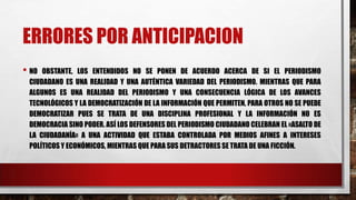 ERRORES POR ANTICIPACION
• NO OBSTANTE, LOS ENTENDIDOS NO SE PONEN DE ACUERDO ACERCA DE SI EL PERIODISMO
CIUDADANO ES UNA REALIDAD Y UNA AUTÉNTICA VARIEDAD DEL PERIODISMO. MIENTRAS QUE PARA
ALGUNOS ES UNA REALIDAD DEL PERIODISMO Y UNA CONSECUENCIA LÓGICA DE LOS AVANCES
TECNOLÓGICOS Y LA DEMOCRATIZACIÓN DE LA INFORMACIÓN QUE PERMITEN, PARA OTROS NO SE PUEDE
DEMOCRATIZAR PUES SE TRATA DE UNA DISCIPLINA PROFESIONAL Y LA INFORMACIÓN NO ES
DEMOCRACIA SINO PODER. ASÍ LOS DEFENSORES DEL PERIODISMO CIUDADANO CELEBRAN EL «ASALTO DE
LA CIUDADANÍA» A UNA ACTIVIDAD QUE ESTABA CONTROLADA POR MEDIOS AFINES A INTERESES
POLÍTICOS Y ECONÓMICOS, MIENTRAS QUE PARA SUS DETRACTORES SE TRATA DE UNA FICCIÓN.
 