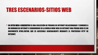 TRES ESCENARIOS-SITIOS WEB
• UN SITIO WEB O CIBERSITIO ES UNA COLECCIÓN DE PÁGINAS DE INTERNET RELACIONADAS Y COMUNES A
UN DOMINIO DE INTERNET O SUBDOMINIO EN LA WORLD WIDE WEB EN INTERNET UNA PÁGINA WEB ES UN
DOCUMENTO HTML/XHTML QUE ES ACCESIBLE GENERALMENTE MEDIANTE EL PROTOCOLO HTTP DE
INTERNET.
 
